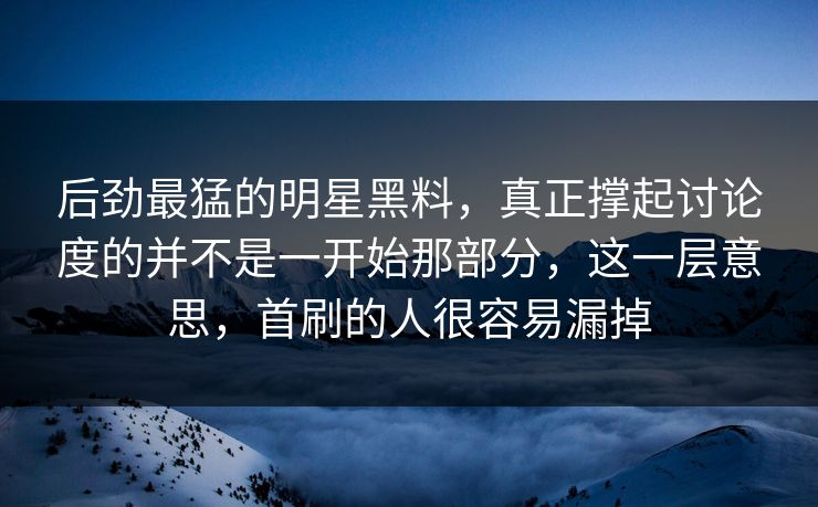 后劲最猛的明星黑料，真正撑起讨论度的并不是一开始那部分，这一层意思，首刷的人很容易漏掉