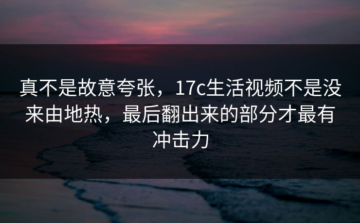 真不是故意夸张，17c生活视频不是没来由地热，最后翻出来的部分才最有冲击力
