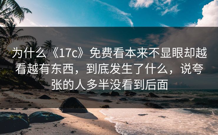 为什么《17c》免费看本来不显眼却越看越有东西，到底发生了什么，说夸张的人多半没看到后面