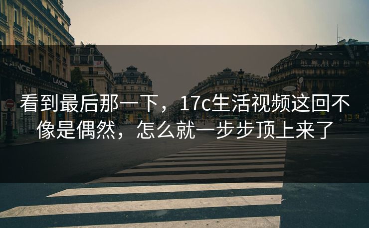 看到最后那一下，17c生活视频这回不像是偶然，怎么就一步步顶上来了