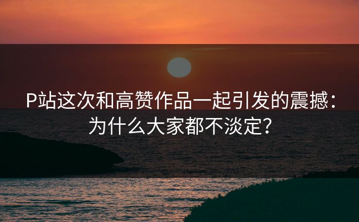P站这次和高赞作品一起引发的震撼：为什么大家都不淡定？