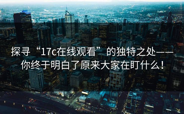 探寻“17c在线观看”的独特之处——你终于明白了原来大家在盯什么！
