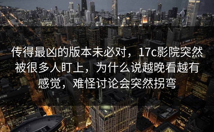 传得最凶的版本未必对，17c影院突然被很多人盯上，为什么说越晚看越有感觉，难怪讨论会突然拐弯
