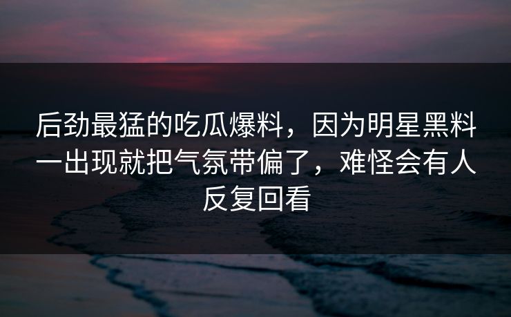 后劲最猛的吃瓜爆料，因为明星黑料一出现就把气氛带偏了，难怪会有人反复回看