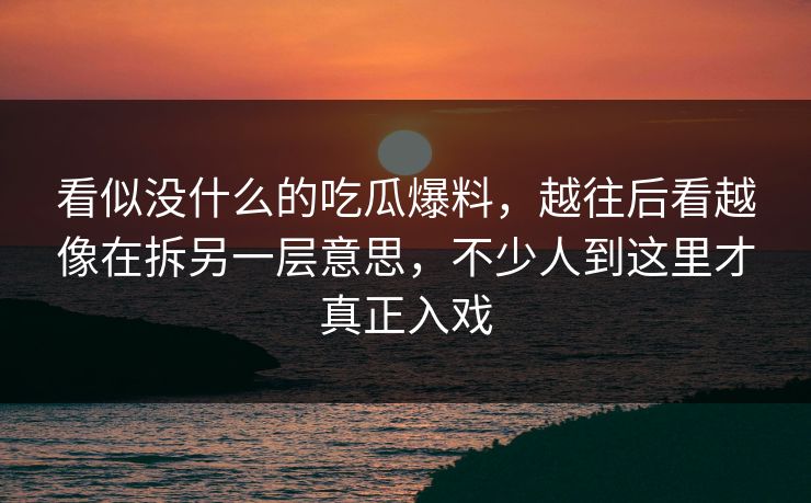 看似没什么的吃瓜爆料，越往后看越像在拆另一层意思，不少人到这里才真正入戏