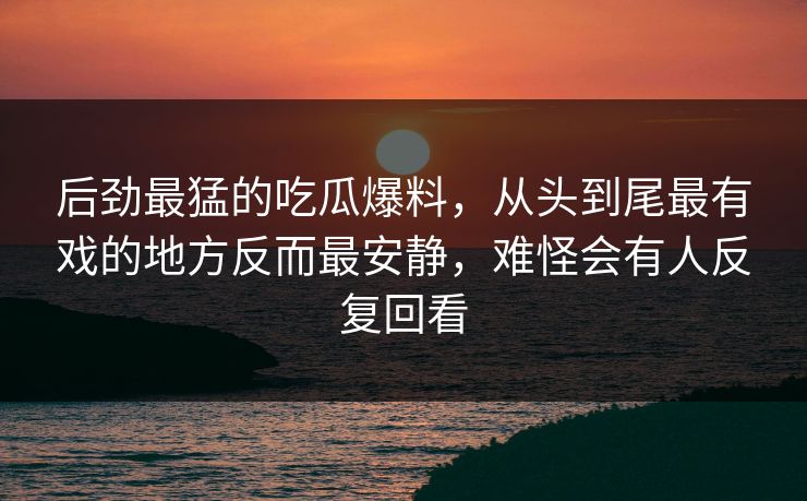 后劲最猛的吃瓜爆料，从头到尾最有戏的地方反而最安静，难怪会有人反复回看