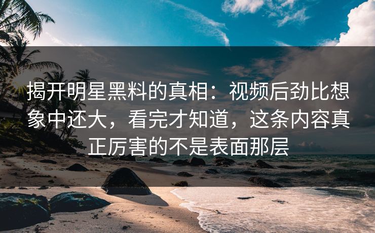 揭开明星黑料的真相：视频后劲比想象中还大，看完才知道，这条内容真正厉害的不是表面那层