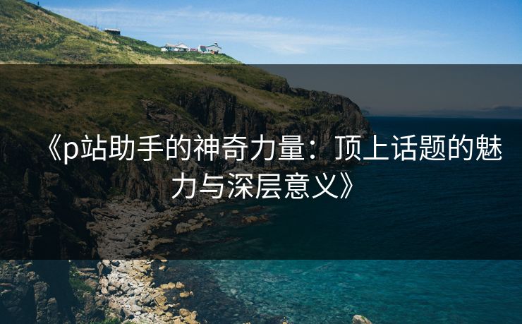 《p站助手的神奇力量：顶上话题的魅力与深层意义》