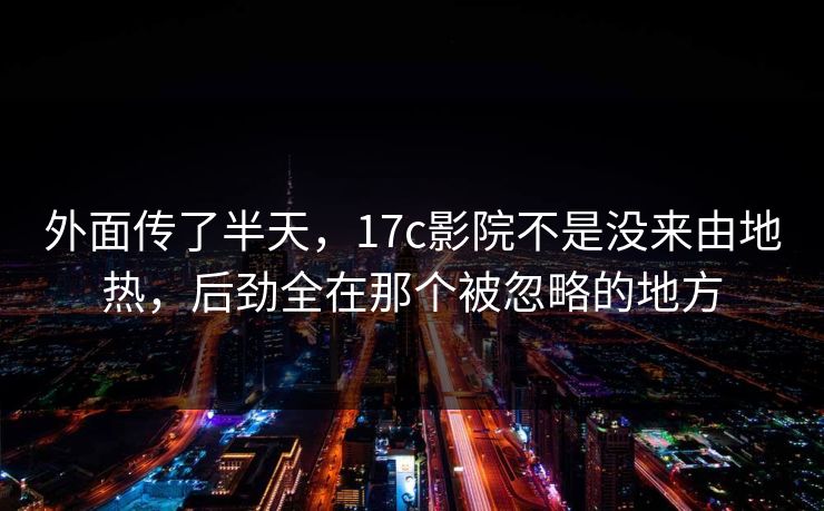 外面传了半天，17c影院不是没来由地热，后劲全在那个被忽略的地方