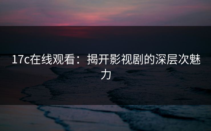 17c在线观看：揭开影视剧的深层次魅力