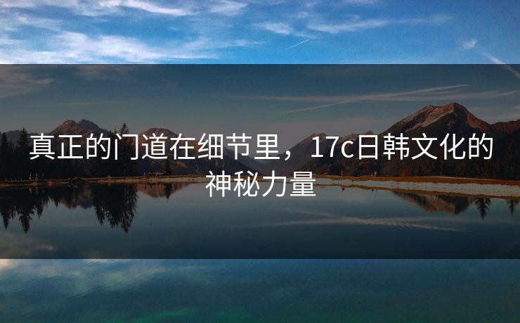 真正的门道在细节里，17c日韩文化的神秘力量