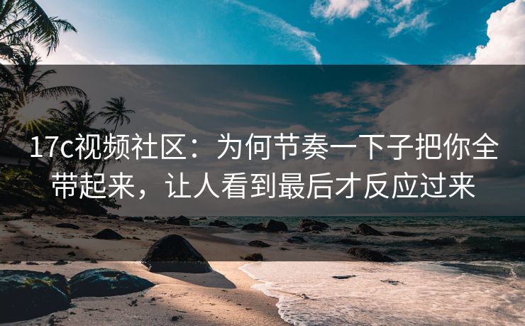 17c视频社区：为何节奏一下子把你全带起来，让人看到最后才反应过来