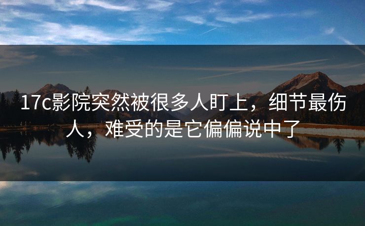 17c影院突然被很多人盯上，细节最伤人，难受的是它偏偏说中了