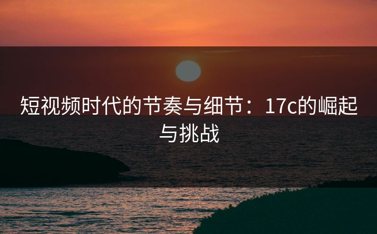 短视频时代的节奏与细节：17c的崛起与挑战