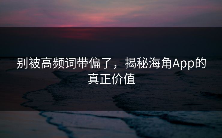 别被高频词带偏了，揭秘海角App的真正价值