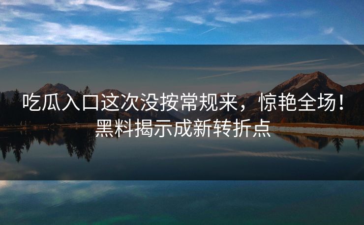 吃瓜入口这次没按常规来，惊艳全场！黑料揭示成新转折点