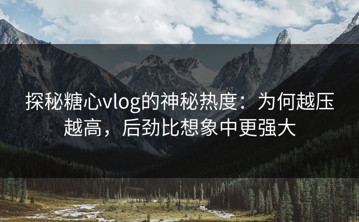 探秘糖心vlog的神秘热度：为何越压越高，后劲比想象中更强大