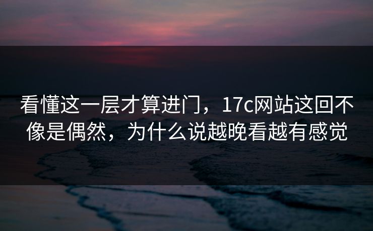 看懂这一层才算进门，17c网站这回不像是偶然，为什么说越晚看越有感觉