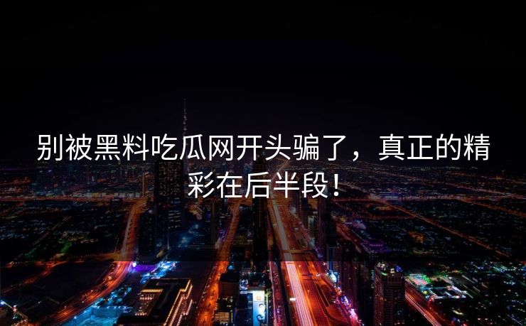 别被黑料吃瓜网开头骗了,真正的精彩在后半段! 别被黑料吃瓜网开头骗了,真正的精彩在后半段!