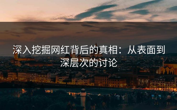 深入挖掘网红背后的真相:从表面到深层次的讨论 深入挖掘网红背后的真相:从表面到深层次的讨论