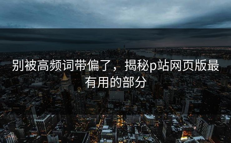 别被高频词带偏了,揭秘p站网页版最有用的部分 别被高频词带偏了,揭秘p站网页版最有用的部分